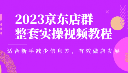 2023京东店群整套实操视频教程，适合新手减少信息差，有效做店发展