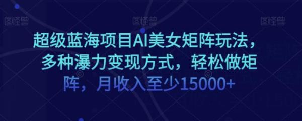 超级蓝海项目AI美女矩阵玩法，多种瀑力变现方式，轻松做矩阵，月收入至少15000多 【揭秘】-有为创业网